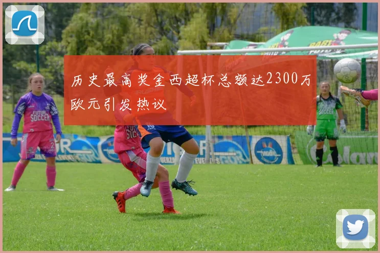 历史最高奖金西超杯总额达2300万欧元引发热议