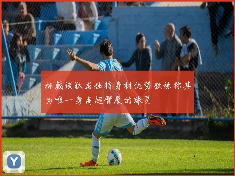 林葳谈狄龙独特身材优势教练称其为唯一身高超臂展的球员