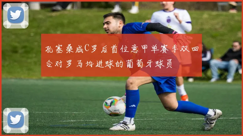 孔塞桑成C罗后首位意甲单赛季双回合对罗马均进球的葡萄牙球员