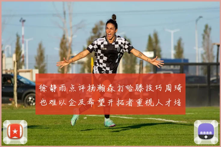 徐静雨点评杨瀚森打哈滕技巧周琦也难以企及希望开拓者重视人才培养