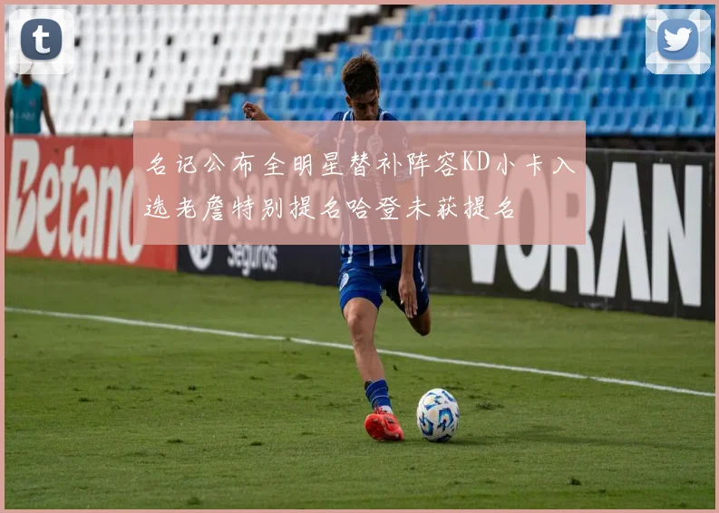 名记公布全明星替补阵容KD小卡入选老詹特别提名哈登未获提名