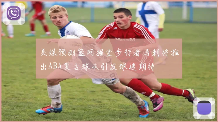 美媒预测篮网掘金步行者马刺将推出ABA复古球衣引发球迷期待