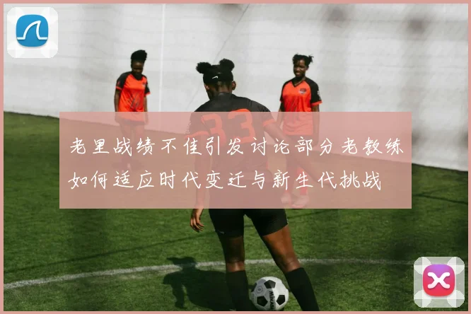 老里战绩不佳引发讨论部分老教练如何适应时代变迁与新生代挑战