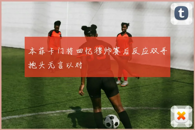 本菲卡门将回忆穆帅赛后反应双手抱头无言以对