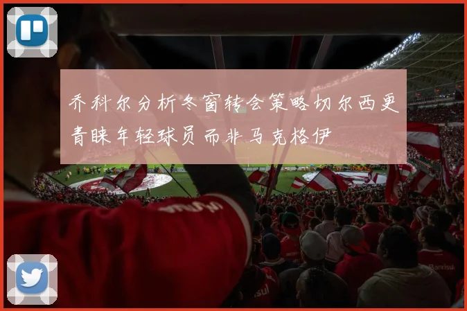 乔科尔分析冬窗转会策略切尔西更青睐年轻球员而非马克格伊