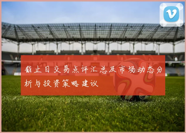 截止日交易点评汇总及市场动态分析与投资策略建议