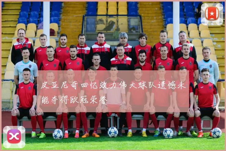 皮亚尼奇回忆效力伟大球队遗憾未能夺得欧冠荣誉