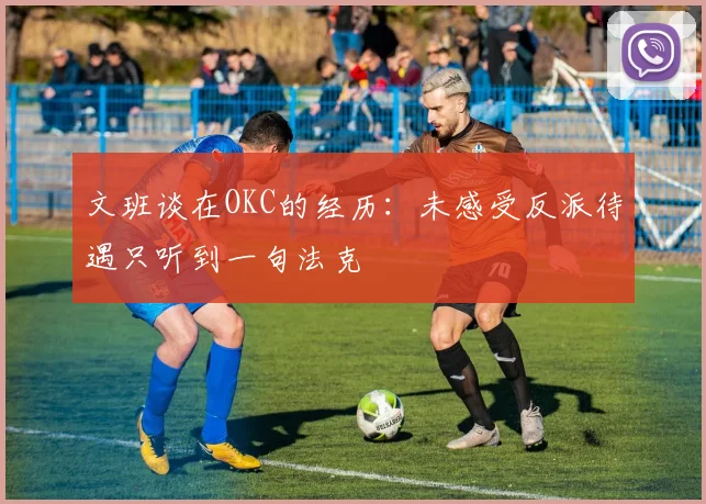 文班谈在OKC的经历：未感受反派待遇只听到一句法克