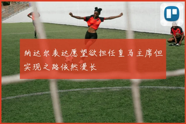 纳达尔表达愿望欲担任皇马主席但实现之路依然漫长
