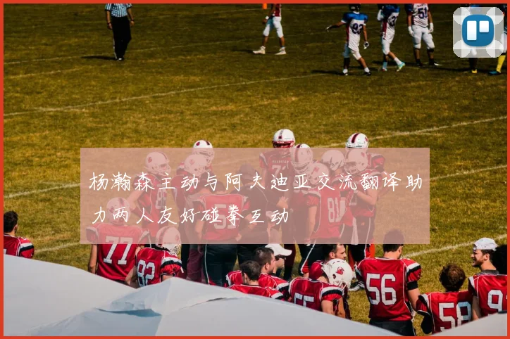 杨瀚森主动与阿夫迪亚交流翻译助力两人友好碰拳互动