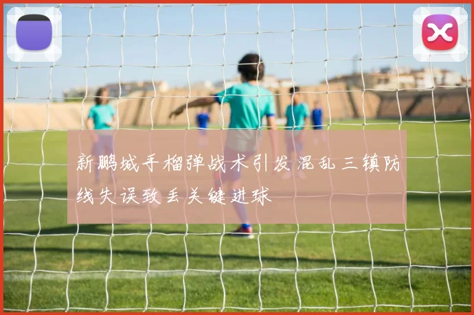 新鹏城手榴弹战术引发混乱三镇防线失误致丢关键进球