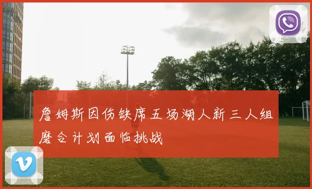 詹姆斯因伤缺席五场湖人新三人组磨合计划面临挑战