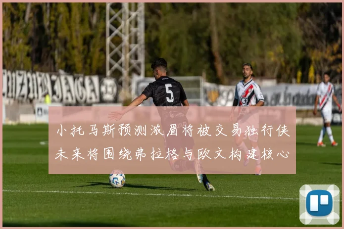 小托马斯预测浓眉将被交易独行侠未来将围绕弗拉格与欧文构建核心阵容