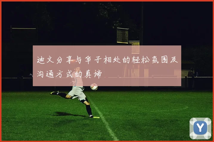 迪文分享与华子相处的轻松氛围及沟通方式的真谛