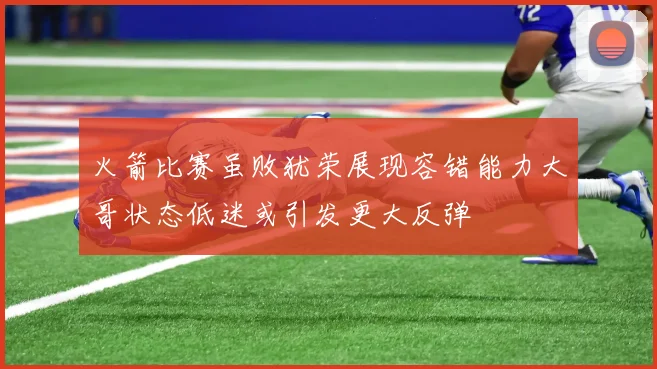 火箭比赛虽败犹荣展现容错能力大哥状态低迷或引发更大反弹