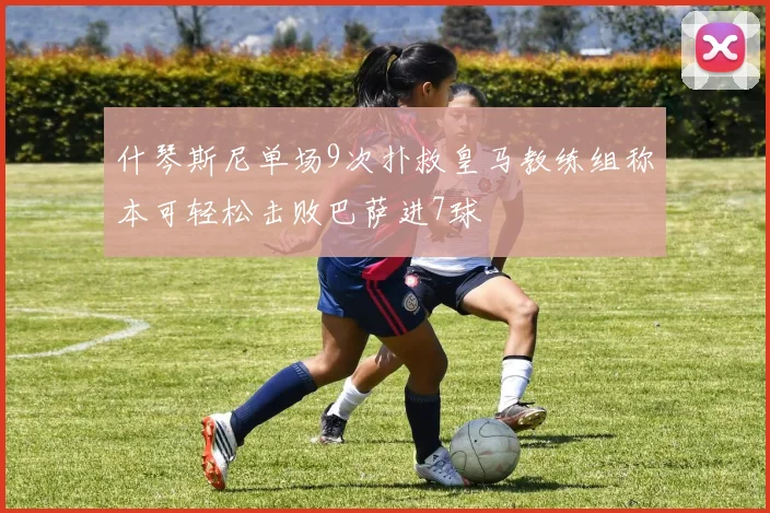 什琴斯尼单场9次扑救皇马教练组称本可轻松击败巴萨进7球