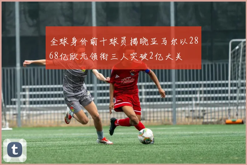 全球身价前十球员揭晓亚马尔以2868亿欧元领衔三人突破2亿大关